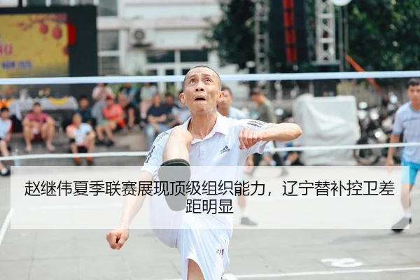 赵继伟夏季联赛展现顶级组织能力，辽宁替补控卫差距明显
