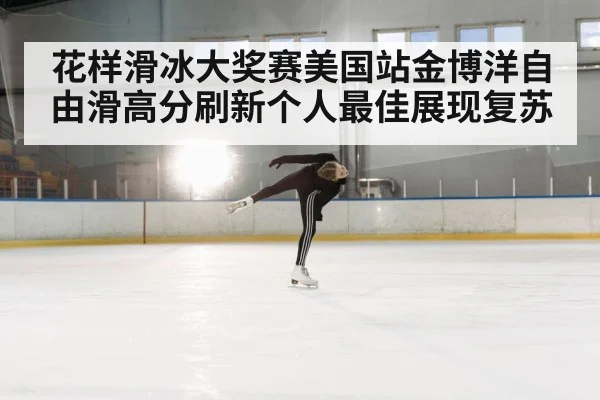 花样滑冰大奖赛美国站金博洋自由滑高分刷新个人最佳展现复苏